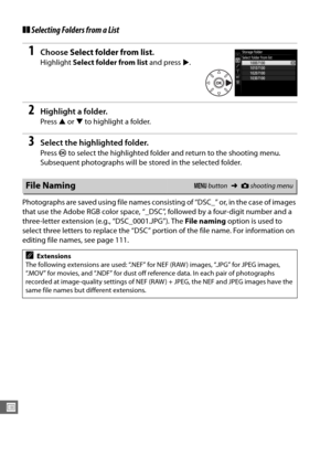 Page 254226
U
❚❚Selecting Folders from a List
1Choose  Select folder from list .
Highlight Select folder from list  and press 2.
2Highlight a folder.
Press  1 or  3 to highlight a folder.
3Select the highlighted folder.
Press  J to select the highlighted folder and return to the shooting menu. 
Subsequent photographs will be stored in the selected folder.
Photographs are saved using file names consisting of “DSC_” or, in the case of images 
that use the Adobe RGB color space, “_DSC”, followed by a four-digit...