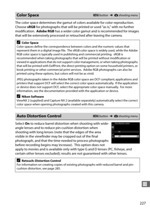 Page 255227
U
The color space determines the gamut of colors available for color reproduction. 
Choose sRGB for photographs that will be printe d or used “as is,” with no further 
modification.
 Adobe RGB  has a wider color gamut and is recommended for images 
that will be extensively processed or retouched after leaving the camera.
Select  On to reduce barrel distortion when shooting with wide-
angle lenses and to reduce pin-cushion distortion when 
shooting with long lenses (note that the edges of the area...