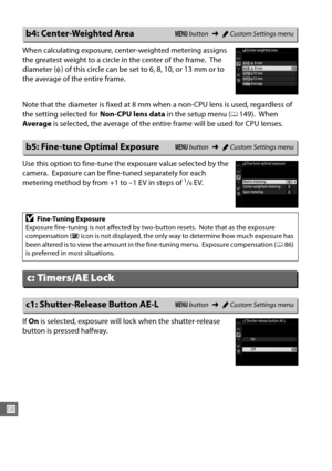 Page 264236
U
When calculating exposure, center-weighted metering assigns 
the greatest weight to a circle in the center of the frame.
 The 
diameter ( φ) of this circle can be set to 6, 8, 10, or 13 mm or to 
the average of the entire frame.
Note that the diameter is fixed at 8 mm when a non-CPU lens is used, regardless of 
the setting selected for  Non-CPU lens data in the setup menu (
0149). When 
Average  is selected, the average of the entire frame will be used for CPU lenses.
Use this option to fine-tune...