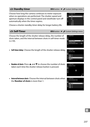 Page 265237
U
Choose how long the camera continues to meter exposure 
when no operations are performed. The shutter-speed and 
aperture displays in the control panel and viewfinder turn off 
automatically when the timer expires.
Choose a shorter standby timer delay for longer battery life.
Choose the length of the shutter release delay, the number of 
shots taken, and the interval be tween shots in self-timer mode 
( 0 59).
• Self-timer delay : Choose the length of the shutter-release delay.
• Number of shots :...