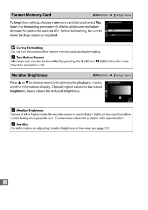 Page 290262
U
To begin formatting, choose a memory card slot and select Ye s. 
Note that formatting permanently  deletes all pictures and other 
data on the card in the selected slot .
 Before formatting, be sure to 
make backup copies as required.
Press  1 or  3 to choose monitor brightness for playback, menus, 
and the information display.
 Choose higher values for increased 
brightness, lower values for reduced brightness.
Format Memory CardG  button ➜Bsetup menu
DDuring Formatting
Do not turn the camera off...