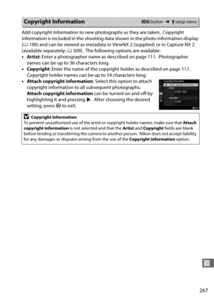 Page 295267
U
Add copyright information to new photographs as they are taken. Copyright 
information is included in the shooting da ta shown in the photo information display 
( 0 190) and can be viewed as metadata in  ViewNX 2 (supplied) or in Capture NX 2 
(available separately;  0309).
 The following options are available:
• Artist : Enter a photographer name  as described on page 111.
 Photographer 
names can be up to 36 characters long.
• Copyright : Enter the name of the copyright holder as described on...