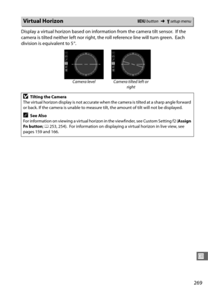 Page 297269
U
Display a virtual horizon based on information from the camera tilt sensor. If the 
camera is tilted neither left nor right, the roll reference line will turn green.
 Each 
division is equivalent to 5 °.
Virtual HorizonG  button ➜Bsetup menu
Camera level Camera tilted left or 
right
DTilting the Camera
The virtual horizon display is not accurate when the camera is tilted at a sharp angle forward 
or back. If the camera is unable to measure tilt, the amount of tilt will not be displayed.
ASee Also...