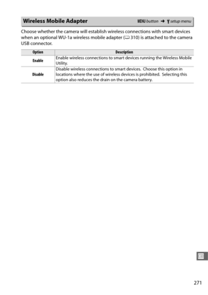 Page 299271
U
Choose whether the camera will establish wireless connections with smart devices 
when an optional WU-1a wireless mobile adapter (0310) is attached to the camera 
USB connector.
Wireless Mobile AdapterG  button ➜Bsetup menu
OptionDescription
Enable Enable wireless connections to smart devices running the Wireless Mobile 
Utility.
Disable Disable wireless connections to smart devices.
 Choose this option in 
locations where the use of wireless devices is prohibited.
 Selecting this 
option also...