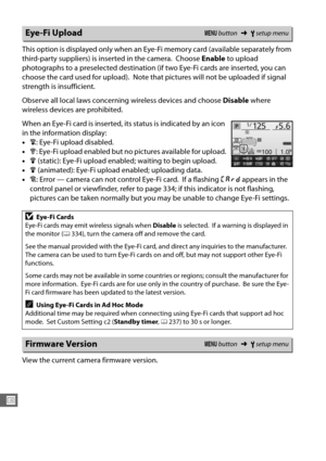 Page 300272
U
This option is displayed only when an Eye-Fi memory card (available separately from 
third-party suppliers) is inserted in the camera.
 Choose Enable to upload 
photographs to a preselected destination (if two Eye-Fi cards are inserted, you can 
choose the card used for upload).
 Note that pictures will not be uploaded if signal 
strength is insufficient.
Observe all local laws concerning wireless devices and choose  Disable where 
wireless devices are prohibited.
When an Eye-Fi card is inserted,...