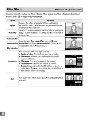 Page 306278
U
Choose from the following filter effects. After adjusting filter effects as described 
below, press  J to copy the photograph.
Filter EffectsG  button ➜Nretouch menu
OptionDescription
Skylight Creates the effect of a skylight filter, making the 
picture less blue.
 The effect can be previewed in the 
monitor as shown at right.
Warm filter Creates a copy with warm tone filter effects, giving the 
copy a “warm” red cast.
 The effect can be previewed in 
the monitor.
Red intensifier Intensify reds (...