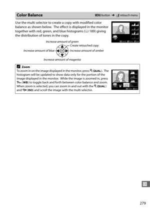 Page 307279
U
Use the multi selector to create a copy with modified color 
balance as shown below.
 The effect is displayed in the monitor 
together with red, green, and blue histograms ( 0189) giving 
the distribution of tones in the copy.
Color BalanceG  button ➜Nretouch menu
Increase amount of green
Increase amount of blue Create retouched copy
Increase amount of amber
Increase amount of magenta
AZoom
To zoom in on the image displayed in the monitor, press  X (T ).
 The 
histogram will be updated to show data...