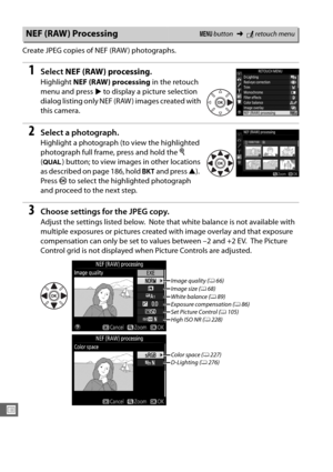 Page 310282
U
Create JPEG copies of NEF (RAW ) photographs.
1Select NEF (RAW) processing .
Highlight NEF (RAW) processing  in the retouch 
menu and press  2 to display a picture selection 
dialog listing only NEF (RAW ) images created with 
this camera.
2Select a photograph.
Highlight a photograph (to view the highlighted 
photograph full frame, press and hold the  X 
( T ) button; to view images in other locations 
as described on page 186, hold  D and press  1).
 
Press  J to select the highlighted photograph...