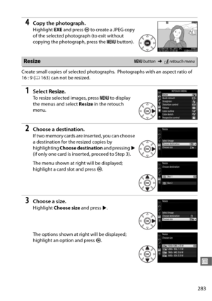 Page 311283
U
4Copy the photograph.
Highlight EXE and press  J to create a JPEG copy 
of the selected photograph (to exit without 
copying the photograph, press the  G button).
Create small copies of selected photographs.
 Photographs with an aspect ratio of 
16 : 9 ( 0163) can not be resized.
1Select  Resize.
To resize selected images, press  G to display 
the menus and select  Resize in the retouch 
menu.
2Choose a destination.
If two memory cards are  inserted, you can choose 
a destination for the resized...