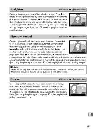 Page 313285
U
Create a straightened copy of the selected image. Press 2 to 
rotate the image clockwise by up  to five degrees in increments 
of approximately 0.25 degrees,  4 to rotate it counterclockwise 
(the effect can be previewed in the edit display ; note that edges 
of the image will be trimmed to create a square copy).
 Press  J 
to copy the photograph, or press  K to exit to playback without 
creating a copy.
Create copies with reduced peripheral distortion.
 Select  Auto 
to let the camera correct dist...