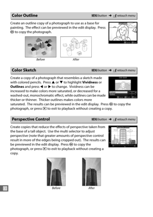 Page 314286
U
Create an outline copy of a photograph to use as a base for 
painting.
 The effect can be previewed in the edit display. Press 
J  to copy the photograph.
Create a copy of a photograph that resembles a sketch made 
with colored pencils.
 Press  1 or  3 to highlight  Vividness or 
Outlines  and press  4 or  2 to change.
 Vividness can be 
increased to make colors more saturated, or decreased for a 
washed-out, monochromatic effect , while outlines can be made 
thicker or thinner.
 Thicker outlines...