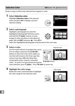 Page 316288
U
Create a copy in which only selected hues appear in color.
1Select Selective color .
Highlight Selective color  in the retouch 
menu and press  2 to display a picture 
selection dialog. 
2Select a photograph.
Highlight a photograph (to view the 
highlighted photograph full frame, press 
and hold the  X (T ) button; to view 
images in other locations as described on 
page 186, hold  D and press  1).
 Press  J to 
select the highlighted photograph  and proceed to the next step. 
3Select a color.
Use...