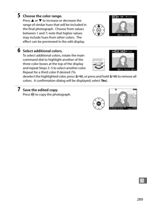 Page 317289
U
5Choose the color range.
Press 1 or  3 to increase or decrease the 
range of similar hues that will be included in 
the final photograph.
 Choose from values 
between 1 and 7; note that higher values 
may include hues from other colors.
 The 
effect can be previewed in the edit display.
6Select additional colors.
To select additional colors, rotate the main 
command dial to highlight another of the 
three color boxes at the top of the display 
and repeat Steps 3–5 to select another color.
 
Repeat...