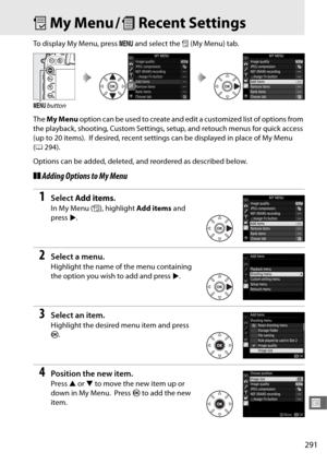 Page 319291
U
OMy Menu / mRecent Settings
To display My Menu, press  G and select the  O (My Menu) tab.
The  My Menu  option can be used to create and ed it a customized list of options from 
the playback, shooting, Custom Settings, setup, and retouch menus for quick access 
(up to 20 items).
 If desired, recent settings can be displayed in place of My Menu 
( 0 294).
Options can be added, deleted,  and reordered as described below.
❚❚Adding Options to My Menu
1Select  Add items .
In My Menu ( O), highlight  Add...