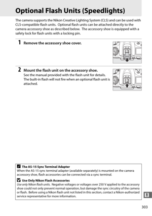 Page 331303
n
Optional Flash Units (Speedlights)
The camera supports the Nikon Creative Lighting System (CLS) and can be used with 
CLS-compatible flash units.
 Optional flash units can be attached directly to the 
camera accessory shoe as described below.
 The accessory shoe is  equipped with a 
safety lock for flash units with a locking pin.
1Remove the accessory shoe cover.
2Mount the flash unit on the accessory shoe.
See the manual provided with the flash unit for details. 
The built-in flash will not fire...