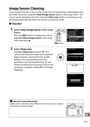 Page 341313
n
Image Sensor Cleaning
If you suspect that dirt or dust on the image sensor is appearing in photographs, you 
can clean the sensor using the Clean image sensor option in the setup menu.
 The 
sensor can be cleaned at any time using the  Clean now option, or cleaning can be 
performed automatically when the camera is turned on or off.
❚❚ “Clean Now”
1Select  Clean image sensor  in the setup 
menu.
Press the  G button to display the menus. 
Highlight  Clean image sensor  in the setup 
menu and press...