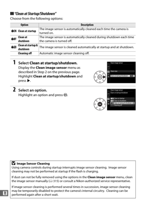 Page 342314
n
❚❚“Clean at Startup/Shutdown”
Choose from the following options:
1Select  Clean at startup/shutdown .
Display the Clean image sensor  menu as 
described in Step 2 on the previous page.
 
Highlight  Clean at startup/shutdown  and 
press 2.
2Select an option.
Highlight an option and press  J.
OptionDescription
5 Clean at startup The image sensor is automatically cleaned each time the camera is 
turned on.
6 Clean at 
shutdown The image sensor is automatically cleaned during shutdown each time 
the...