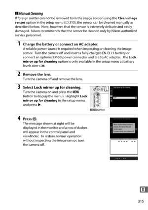 Page 343315
n
❚❚Manual Cleaning
If foreign matter can not be removed from the image sensor using the  Clean image 
sensor  option in the setup menu ( 0313), the sensor can be cleaned manually as 
described below.
 Note, however, that the sensor is extremely delicate and easily 
damaged.
 Nikon recommends that the sensor be cleaned only by Nikon-authorized 
service personnel.
1Charge the battery or connect an AC adapter.
A reliable power source is required when inspecting or cleaning the image 
sensor.
 Turn the...