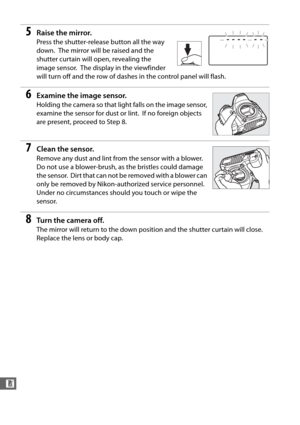 Page 344316
n
5Raise the mirror.
Press the shutter-release button all the way 
down.
 The mirror will be raised and the 
shutter curtain will open, revealing the 
image sensor.
 The display in the viewfinder 
will turn off and the row of dashes in the control panel will flash.
6Examine the image sensor.
Holding the camera so that light falls on the image sensor, 
examine the sensor for dust or lint.
 If no foreign objects 
are present, proceed to Step 8.
7Clean the sensor.
Remove any dust and lint from the...
