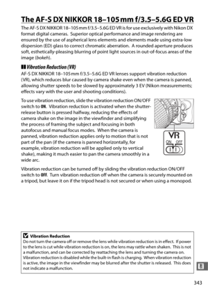 Page 371343
n
The AF-S DX NIKKOR 18–105 mm f/3.5–5.6G ED VR
The AF-S DX NIKKOR 18–105 mm f/3.5–5.6G ED VR is for use exclusively with Nikon DX 
format digital cameras.
 Superior optical performance and image rendering are 
ensured by the use of aspherical lens elements and elements made using extra-low 
dispersion (ED) glass to correct chromatic aberration.
 A rounded aperture produces 
soft, esthetically-pleasing blurring of point  light sources in out-of-focus areas of the 
image ( bokeh).
❚❚Vibration...