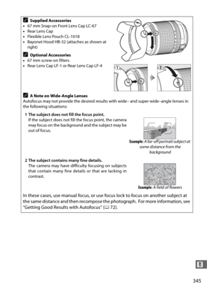 Page 373345
n
ASupplied Accessories
• 67 mm Snap-on Front Lens Cap LC-67
• Rear Lens Cap
• Flexible Lens Pouch CL-1018
• Bayonet Hood HB-32 (attaches as shown at 
right)
AOptional Accessories
• 67 mm screw-on filters
• Rear Lens Cap LF-1 or Rear Lens Cap LF-4
AA Note on Wide-Angle Lenses
Autofocus may not provide the desired results with wide– and super-wide–angle lenses in 
the following situations:
1 The subject does not fill the focus point. If the subject does not fill the focus point, the camera
may focus...