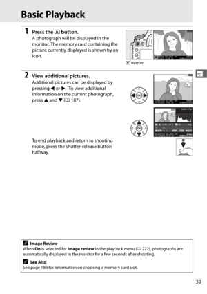 Page 6739
s
Basic Playback
1Press the K button.
A photograph will be displayed in the 
monitor. The memory card containing the 
picture currently displayed is shown by an 
icon.
2View additional pictures.
Additional pictures can be displayed by 
pressing  4 or  2.
 To view additional 
information on the current photograph, 
press  1 and  3 (0 187).
To end playback and return to shooting 
mode, press the shutter-release button 
halfway.
AImage Review
When  On is selected for  Image review in the playback menu (...