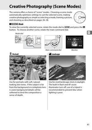 Page 6941
s
Creative Photography (Scene Modes)
The camera offers a choice of “scene” modes. Choosing a scene mode 
automatically optimizes settings to  suit the selected scene, making 
creative photography as simple as selecting a mode, framing a picture, 
and shooting as desc ribed on pages 36–38.
❚❚h  Mode
To view the currently selected scene, rotate the mode dial to  h and press the  R 
button.
 To choose another scene, rotate the main command dial.
Mode dial
Main command dial Monitor
kPor traitlLandscape...