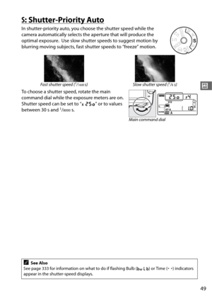 Page 7749
#
S: Shutter-Priority Auto
In shutter-priority auto, you choose the shutter speed while the 
camera automatically selects the  aperture that will produce the 
optimal exposure.
 Use slow shutter speeds  to suggest motion by 
blurring moving subjects, fast shut ter speeds to “freeze” motion.
To choose a shutter speed, rotate the main 
command dial while the exposure meters are on. 
Shutter speed can be set to “ v” or to values 
between 30 s and 
1/8000s.
Fast shutter speed (1/1600s) Slow shutter speed...