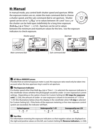 Page 7951
#
M: Manual
In manual mode, you control both shutter speed and aperture. While 
the exposure meters are on, rotate  the main command dial to choose 
a shutter speed, and the sub-co mmand dial to set aperture.
 Shutter 
speed can be set to “ v” or to values between 30 s and 1/8000s, or 
the shutter can be held open indefinitely for a long time-exposure 
(Bulb/ A  or Time/ %, 0 52).
 Aperture can be set to values 
between the minimum and maximum values for the lens.
 Use the exposure 
indicators to...