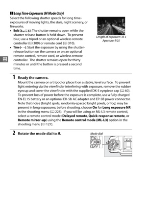 Page 8052
#
❚❚Long Time-Exposures (M Mode Only)
Select the following shutter speeds for long time-
exposures of moving lights, the stars, night scenery, or 
fireworks.
• Bulb ( A ): The shutter remains open while the 
shutter-release button is held down.
 To prevent 
blur, use a tripod or an optional wireless remote 
controller ( 0309) or remote cord ( 0310).
• Time ( %): Start the exposure  by using the shutter-
release button on the camera or on an optional 
remote control, remote cord, or wireless remote...