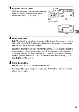 Page 8153
#
3Choose a shutter speed.
While the exposure meters are on, rotate the 
main command dial to choose a shutter 
speed of Bulb (A) or Time ( %).
4Open the shutter.
Bulb : After focusing, press the shutter-releas e button on the camera or optional 
WR-1, WR-T10, or MC-DC2 all the way down.
 Keep the shutter-release button 
pressed until the exposure is complete.
Time : Press the shutter-release button on th e camera or optional remote control, 
remote cord, or wireless remote controller all the way...
