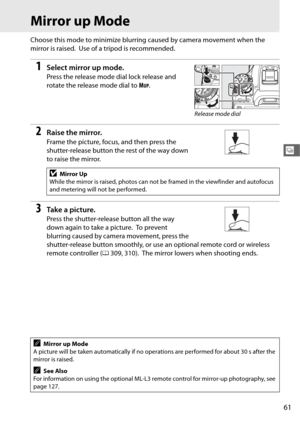 Page 8961
k
Mirror up Mode
Choose this mode to minimize blurring caused by camera movement when the 
mirror is raised.
 Use of a tripod is recommended.
1Select mirror up mode.
Press the release mode dial lock release and 
rotate the release mode dial to  M
UP.
2Raise the mirror.
Frame the picture, focus, and then press the 
shutter-release button the rest of the way down 
to raise the mirror.
3Ta k e  a  p i c t u r e.
Press the shutter-release button all the way 
down again to take a picture.
 To  p r e v e n...