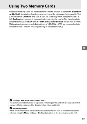 Page 9769
d
Using Two Memory Cards
When two memory cards are inserted in the camera, you can use the Role played by 
card in Slot 2  item in the shooting menu to choose  the role played by the card in Slot 
2.
 Choose from  Overflow (the card in Slot 2 is used only when the card in Slot 1 is 
full),  Backup  (each picture is recorded twice, once to the card in Slot 1 and again to 
the card in Slot 2), and  RAW Slot 1—JPEG Slot 2  (as for Backup , except that the NEF/
RAW copies of photos recorded at settings of...
