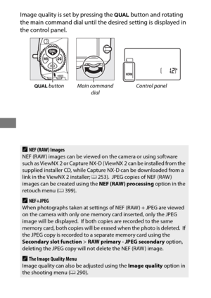 Page 10480
Image quality is set by pressing the T button and rotating 
the main command dial until the  desired setting is displayed in 
the control panel.
T  button Main command 
dial Control panel
ANEF (RAW) Images
NEF (RAW ) images can be viewed on the camera or using software 
such as ViewNX 2 or Capture NX-D ( ViewNX 2 can be installed from the 
supplied installer CD, while Capture NX-D can be downloaded from a 
link in the ViewNX 2 installer;  0253).
 JPEG copies of NEF (RAW ) 
images can be created using...