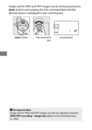 Page 10884
Image size for JPEG and TIFF images can be set by pressing the 
T button and rotating the sub-command dial until the 
desired option is displayed in the control panel.
T  button Sub-command
dialControl panel
AThe Image Size Menu
Image size for JPEG and TIFF images can also be adjusted using the 
JPEG/TIFF recording > Image size  option in the shooting menu 
( 0 290). 