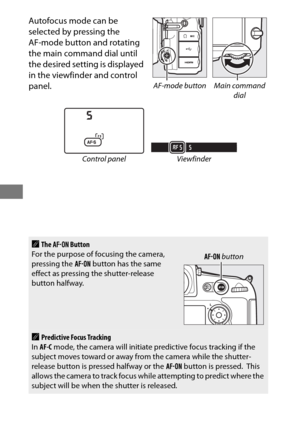 Page 11288
Autofocus mode can be 
selected by pressing the 
AF-mode button and rotating 
the main command dial until 
the desired setting is displayed 
in the viewfinder and control 
panel.
Control panel Viewfinder
AThe B  Button
For the purpose of focusing the camera, 
pressing the  B button has the same 
effect as pressing the shutter-release 
button halfway.
APredictive Focus Tracking
In  AF-C  mode, the camera will initiate predictive focus tracking if the 
subject moves toward or away from the camera while...