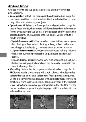 Page 11490
AF-Area Mode
Choose how the focus point is selected during viewfinder 
photography.
•Single-point AF : Select the focus point as described on page 94; 
the camera will focus on the subject in the selected focus point 
only.
 Use with stationary subjects.
• Dynamic-area AF : Select the focus point as described on page 94.
 
In AF-C  focus mode, the camera will focus based on information 
from surrounding focus points if the subject briefly leaves the 
selected point.
 The number of focus points varies...