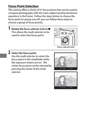 Page 11894
Focus Point Selection
The camera offers a choice of 51 focus points that can be used to 
compose photographs with the main subject positioned almost 
anywhere in the frame.
 Follow the steps below to choose the 
focus point (in group-area AF,  you can follow these steps to 
choose a group of focus points).
1Rotate the focus selector lock to  ●.
This allows the multi selector to be 
used to select the focus point.
2Select the focus point.
Use the multi selector to select the 
focus point in the...