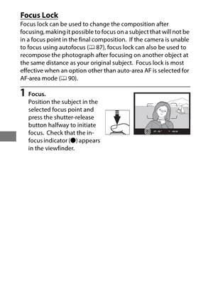 Page 12096
Focus Lock
Focus lock can be used to change the composition after 
focusing, making it possible to focus on a subject that will not be 
in a focus point in the final composition.
 If the camera is unable 
to focus using autofocus ( 087), focus lock can also be used to 
recompose the photograph after focusing on another object at 
the same distance as your original subject.
 Focus lock is most 
effective when an option other than auto-area AF is selected for 
AF-area mode ( 090).
1Focus.
Position the...