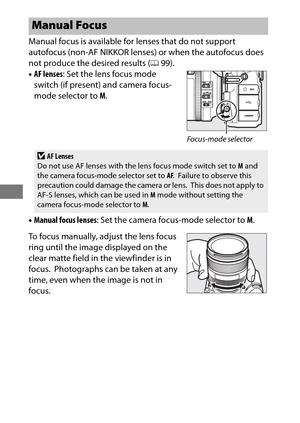 Page 124100
Manual focus is available for lenses that do not support 
autofocus (non-AF NIKKOR lenses) or when the autofocus does 
not produce the desired results ( 099).
• AF lenses : Set the lens focus mode 
switch (if present) and camera focus-
mode selector to  M.
• Manual focus lenses : Set the camera focus-mode selector to  M.
To focus manually, adjust the lens focus 
ring until the image displayed on the 
clear matte field in the viewfinder is in 
focus.
 Photographs can be taken at any 
time, even when...