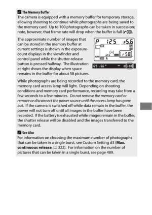 Page 129105
AThe Memory Buffer
The camera is equipped with a memo ry buffer for temporary storage, 
allowing shooting to continue while photographs are being saved to 
the memory card.
 Up to 100 photographs can be taken in succession; 
note, however, that frame rate will drop when the buffer is full ( tAA ).
The approximate number of images that 
can be stored in the memory buffer at 
current settings is shown in the exposure-
count displays in the viewfinder and 
control panel while the shutter-release 
button...