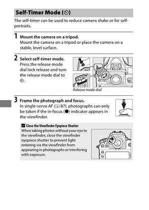 Page 130106
The self-timer can be used to reduce camera shake or for self-
portraits.
1Mount the camera on a tripod.
Mount the camera on a tripod or place the camera on a 
stable, level surface.
2Select self-timer mode.
Press the release mode 
dial lock release and turn 
the release mode dial to 
E.
3Frame the photograph and focus.
In single-servo AF ( 087), photographs can only 
be taken if the in-focus ( I) indicator appears in 
the viewfinder.
Self-Timer Mode ( E)
AClose the Viewfinder Eyepiece Shutter
When...