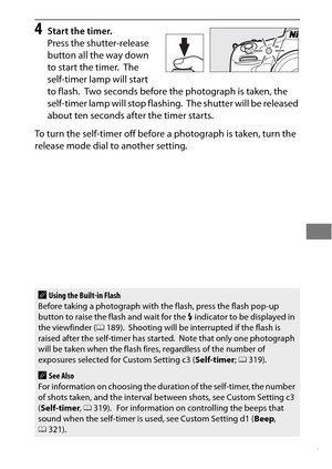 Page 131107
4Start the timer.
Press the shutter-release 
button all the way down 
to start the timer.
 The 
self-timer lamp will start 
to flash.
 Two seconds before the photograph is taken, the 
self-timer lamp will stop flashing.
 The shutter will be released 
about ten seconds after the timer starts.
To turn the self-timer off before a photograph is taken, turn the 
release mode dial to another setting.
AUsing the Built-in Flash
Before taking a photograph with the flash, press the flash pop-up 
button to...