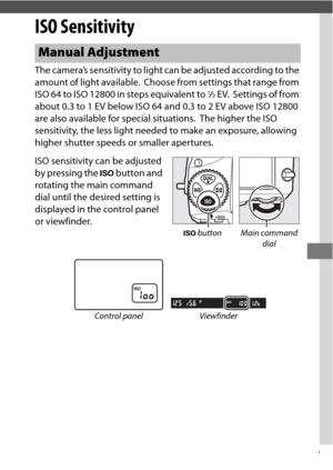 Page 133109
ISO Sensitivity
The camera’s sensitivity to light can be adjusted according to the 
amount of light available.
 Choose from settings that range from 
ISO 64 to ISO 12800 in steps equivalent to 1/3EV. Settings of from 
about 0.3 to 1 EV below ISO 64 and 0.3 to 2 EV above ISO 12800 
are also available for special situations.
 The higher the ISO 
sensitivity, the less light needed to make an exposure, allowing 
higher shutter speeds or smaller apertures.
ISO sensitivity can be adjusted 
by pressing the...