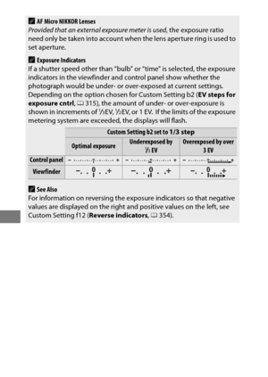 Page 146122
AAF Micro NIKKOR Lenses
Provided that an external exposure meter is used , the exposure ratio 
need only be taken into account when  the lens aperture ring is used to 
set aperture.
AExposure Indicators
If a shutter speed other than “bulb” or “time” is selected, the exposure 
indicators in the viewfinder and control panel show whether the 
photograph would be under- or over-exposed at current settings.
 Depending on the option chosen for Custom Setting b2 ( EV steps for 
exposure cntrl , 0 315), the...