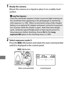 Page 148124
1Ready the camera.
Mount the camera on a tripod or place it on a stable, level 
surface.
2Select exposure mode h.
Press the  I (Q ) button and rotate the main command dial 
until  h is displayed in the control panel.
ALong Time-Exposures
Close the viewfinder eyepiece shutter to prevent light entering via 
the viewfinder from appearing in the photograph or interfering 
with exposure ( 0106).
 Nikon recommends using a fully charged 
battery or an optional AC adapter and power connector to prevent 
loss...