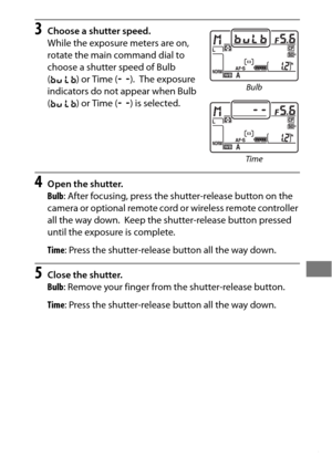 Page 149125
3Choose a shutter speed.
While the exposure meters are on, 
rotate the main command dial to 
choose a shutter speed of Bulb 
(A ) or Time ( &).
 The exposure 
indicators do not appear when Bulb 
( A ) or Time ( &) is selected.
4Open the shutter.
Bulb : After focusing, press the shutter-release button on the 
camera or optional remote cord or wireless remote controller 
all the way down.
 Keep the shutter-release button pressed 
until the exposure is complete.
Time : Press the shutter-release button...