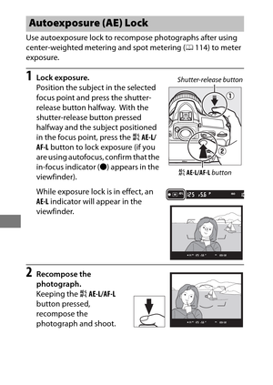 Page 152128
Use autoexposure lock to recompose photographs after using 
center-weighted metering and spot metering (0114) to meter 
exposure.
1Lock exposure.
Position the subject in the selected 
focus point and press the shutter-
release button halfway.
 With the 
shutter-release button pressed 
halfway and the subject positioned 
in the focus point, press the  AAE-L/
AF-L  button to lock exposure (if you 
are using autofocus, confirm that the 
in-focus indicator ( I) appears in the 
viewfinder).
While exposure...