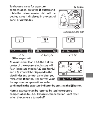 Page 155131
To choose a value for exposure 
compensation, press the E button and 
rotate the main command dial until the 
desired value is displayed in the control 
panel or viewfinder.
At values other than ±0.0, the 0 at the 
center of the exposure indicators will 
flash (exposure modes  e, f , and  g only) 
and a  E icon will be displayed in the 
viewfinder and control panel after you 
release the  E button.
 The current value 
for exposure compensation can be 
confirmed in the exposure indicator by pressing...