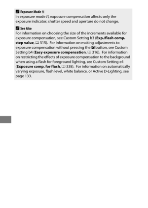 Page 156132
AExposure Mode h
In exposure mode  h, exposure compensation affects only the 
exposure indicator; shutter speed and aperture do not change.
ASee Also
For information on choosing the size of the increments available for 
exposure compensation, see Custom Setting b3 ( Exp./flash comp. 
step value , 0 315).
 For information on making adjustments to 
exposure compensation without pressing the  E button, see Custom 
Setting b4 ( Easy exposure compensation , 0 316).
 For information 
on restricting the...